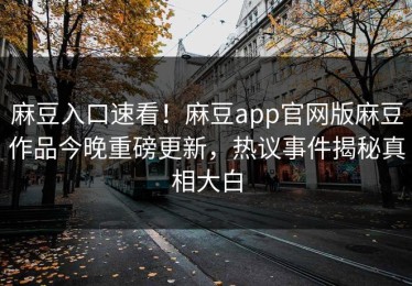 麻豆入口速看！麻豆app官网版麻豆作品今晚重磅更新，热议事件揭秘真相大白