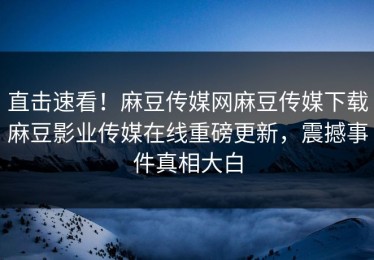 直击速看！麻豆传媒网麻豆传媒下载麻豆影业传媒在线重磅更新，震撼事件真相大白