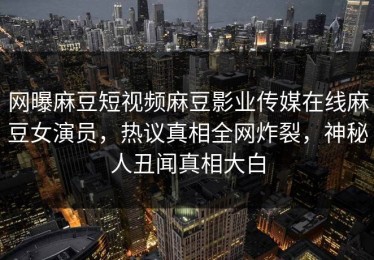 网曝麻豆短视频麻豆影业传媒在线麻豆女演员，热议真相全网炸裂，神秘人丑闻真相大白