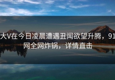 大V在今日凌晨遭遇丑闻欲望升腾，91网全网炸锅，详情直击
