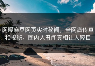 网曝麻豆网页实时秘闻，全网疯传真相揭秘，圈内人丑闻真相让人瞠目