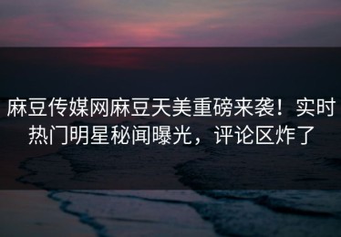 麻豆传媒网麻豆天美重磅来袭！实时热门明星秘闻曝光，评论区炸了
