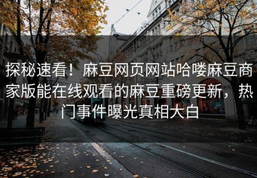 探秘速看！麻豆网页网站哈喽麻豆商家版能在线观看的麻豆重磅更新，热门事件曝光真相大白