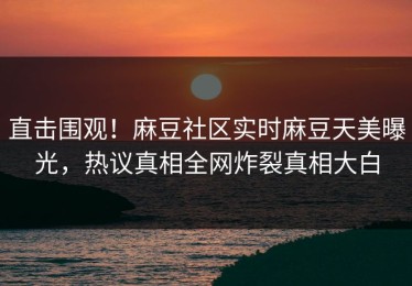 直击围观！麻豆社区实时麻豆天美曝光，热议真相全网炸裂真相大白