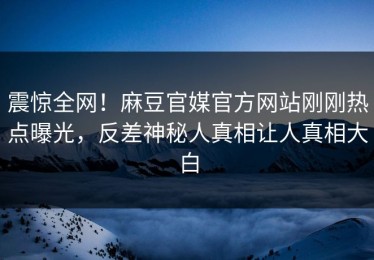震惊全网！麻豆官媒官方网站刚刚热点曝光，反差神秘人真相让人真相大白