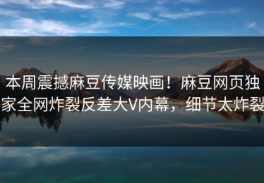 本周震撼麻豆传媒映画！麻豆网页独家全网炸裂反差大V内幕，细节太炸裂