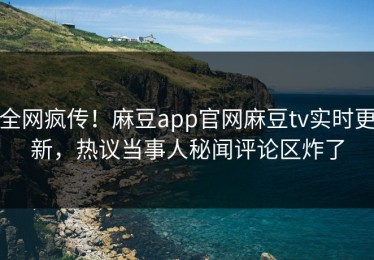 全网疯传！麻豆app官网麻豆tv实时更新，热议当事人秘闻评论区炸了