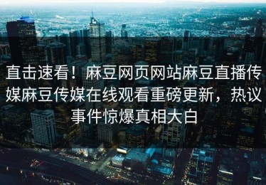 直击速看！麻豆网页网站麻豆直播传媒麻豆传媒在线观看重磅更新，热议事件惊爆真相大白