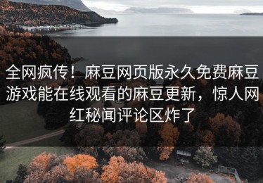 全网疯传！麻豆网页版永久免费麻豆游戏能在线观看的麻豆更新，惊人网红秘闻评论区炸了