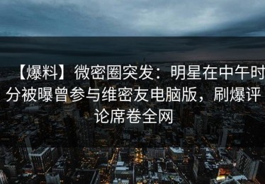 【爆料】微密圈突发：明星在中午时分被曝曾参与维密友电脑版，刷爆评论席卷全网