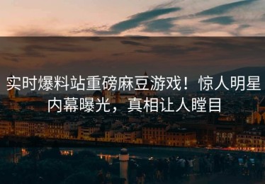 实时爆料站重磅麻豆游戏！惊人明星内幕曝光，真相让人瞠目
