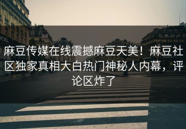 麻豆传媒在线震撼麻豆天美！麻豆社区独家真相大白热门神秘人内幕，评论区炸了