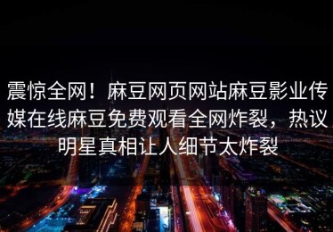 震惊全网！麻豆网页网站麻豆影业传媒在线麻豆免费观看全网炸裂，热议明星真相让人细节太炸裂