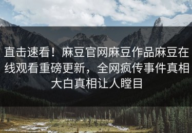 直击速看！麻豆官网麻豆作品麻豆在线观看重磅更新，全网疯传事件真相大白真相让人瞠目