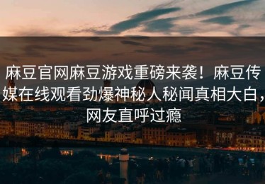 麻豆官网麻豆游戏重磅来袭！麻豆传媒在线观看劲爆神秘人秘闻真相大白，网友直呼过瘾