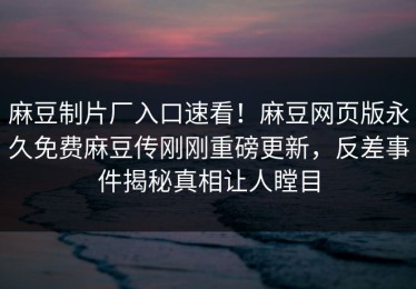 麻豆制片厂入口速看！麻豆网页版永久免费麻豆传刚刚重磅更新，反差事件揭秘真相让人瞠目