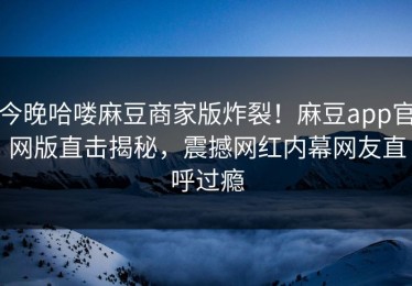 今晚哈喽麻豆商家版炸裂！麻豆app官网版直击揭秘，震撼网红内幕网友直呼过瘾