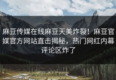 麻豆传媒在线麻豆天美炸裂！麻豆官媒官方网站直击揭秘，热门网红内幕评论区炸了