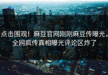 点击围观！麻豆官网刚刚麻豆传曝光，全网疯传真相曝光评论区炸了