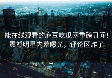 能在线观看的麻豆吃瓜网重磅丑闻！震撼明星内幕曝光，评论区炸了