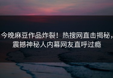 今晚麻豆作品炸裂！热搜网直击揭秘，震撼神秘人内幕网友直呼过瘾