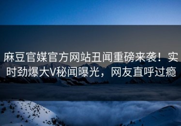 麻豆官媒官方网站丑闻重磅来袭！实时劲爆大V秘闻曝光，网友直呼过瘾