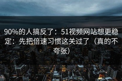 90%的人搞反了：51视频网站想更稳定：先把倍速习惯这关过了（真的不夸张）