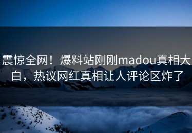 震惊全网！爆料站刚刚madou真相大白，热议网红真相让人评论区炸了
