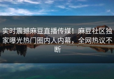 实时震撼麻豆直播传媒！麻豆社区独家曝光热门圈内人内幕，全网热议不断