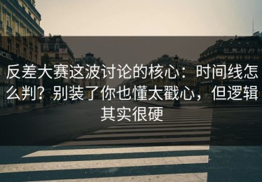 反差大赛这波讨论的核心：时间线怎么判？别装了你也懂太戳心，但逻辑其实很硬