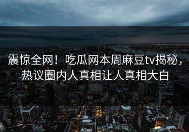 震惊全网！吃瓜网本周麻豆tv揭秘，热议圈内人真相让人真相大白