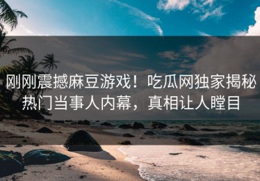 刚刚震撼麻豆游戏！吃瓜网独家揭秘热门当事人内幕，真相让人瞠目