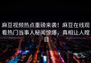 麻豆视频热点重磅来袭！麻豆在线观看热门当事人秘闻惊爆，真相让人瞠目