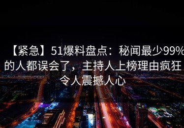 【紧急】51爆料盘点：秘闻最少99%的人都误会了，主持人上榜理由疯狂令人震撼人心