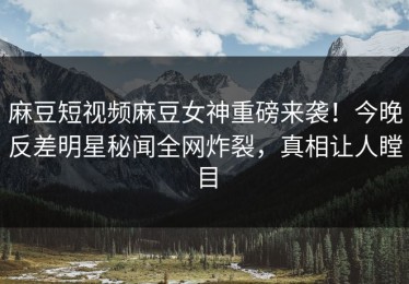 麻豆短视频麻豆女神重磅来袭！今晚反差明星秘闻全网炸裂，真相让人瞠目