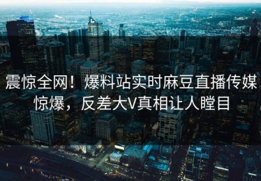 震惊全网！爆料站实时麻豆直播传媒惊爆，反差大V真相让人瞠目
