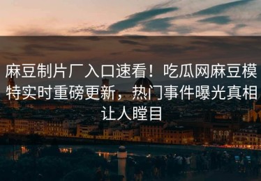 麻豆制片厂入口速看！吃瓜网麻豆模特实时重磅更新，热门事件曝光真相让人瞠目