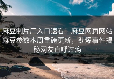 麻豆制片厂入口速看！麻豆网页网站麻豆参数本周重磅更新，劲爆事件揭秘网友直呼过瘾