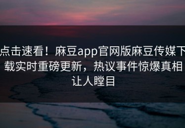 点击速看！麻豆app官网版麻豆传媒下载实时重磅更新，热议事件惊爆真相让人瞠目