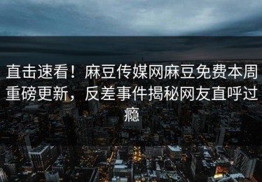直击速看！麻豆传媒网麻豆免费本周重磅更新，反差事件揭秘网友直呼过瘾