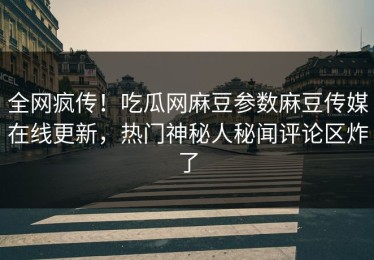 全网疯传！吃瓜网麻豆参数麻豆传媒在线更新，热门神秘人秘闻评论区炸了