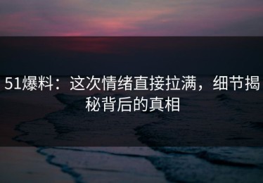 51爆料：这次情绪直接拉满，细节揭秘背后的真相