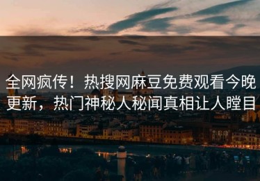 全网疯传！热搜网麻豆免费观看今晚更新，热门神秘人秘闻真相让人瞠目