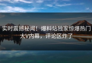 实时震撼秘闻！爆料站独家惊爆热门大V内幕，评论区炸了