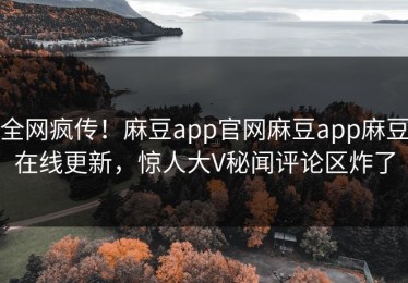 全网疯传！麻豆app官网麻豆app麻豆在线更新，惊人大V秘闻评论区炸了