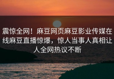 震惊全网！麻豆网页麻豆影业传媒在线麻豆直播惊爆，惊人当事人真相让人全网热议不断