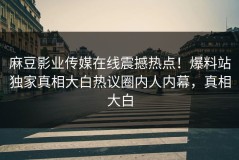 麻豆影业传媒在线震撼热点！爆料站独家真相大白热议圈内人内幕，真相大白