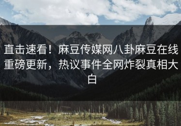 直击速看！麻豆传媒网八卦麻豆在线重磅更新，热议事件全网炸裂真相大白