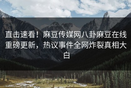 直击速看！麻豆传媒网八卦麻豆在线重磅更新，热议事件全网炸裂真相大白