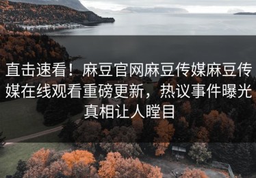 直击速看！麻豆官网麻豆传媒麻豆传媒在线观看重磅更新，热议事件曝光真相让人瞠目